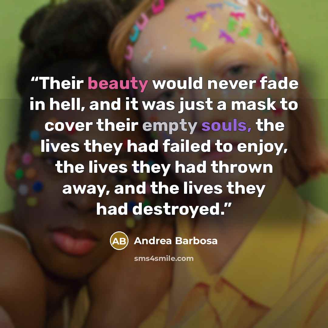 “Their beauty would never fade in hell, and it was just a mask to cover their empty souls, the lives they had failed to enjoy, the lives they had thrown away, and the lives they had destroyed.” quote by Andrea Barbosa