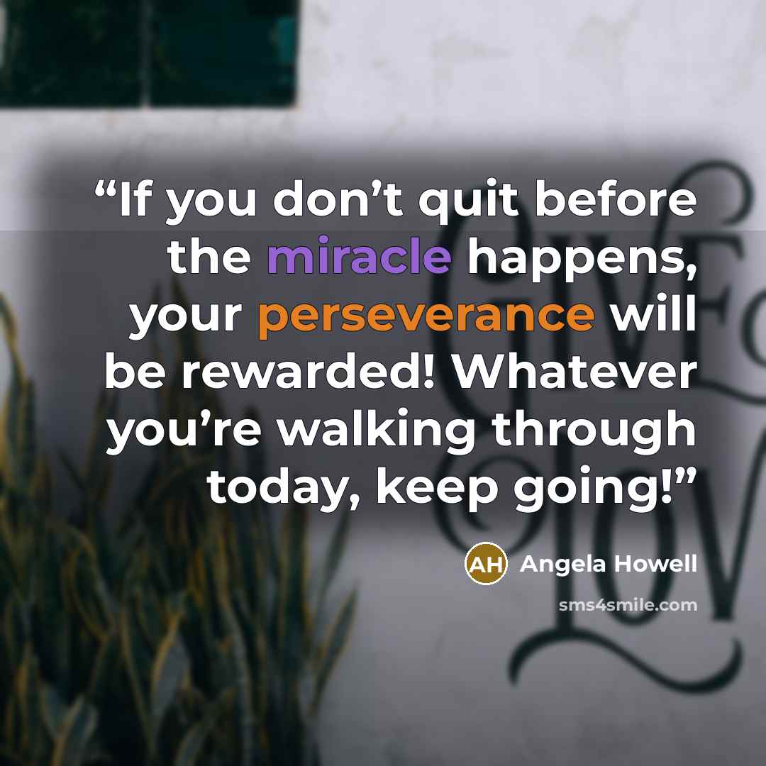 “If you don’t quit before the miracle happens, your perseverance will be rewarded! Whatever you’re walking through today, keep going!” quote by Angela Howell
