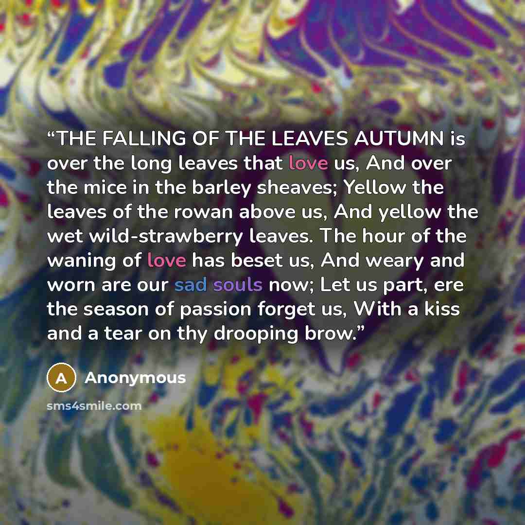 “THE FALLING OF THE LEAVES AUTUMN is over the long leaves that love us, And over the mice in the barley sheaves; Yellow the leaves of the rowan above us, And yellow the wet wild-strawberry leaves. The hour of the waning of love has beset us, And weary and worn are our sad souls now; Let us part…” quote by Anonymous