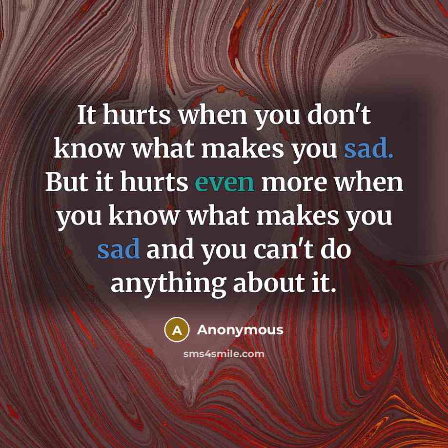 “It hurts when you don't know what makes you sad. But it hurts even more when you know what makes you sad and you can't do anything about it.” quote by Anonymous