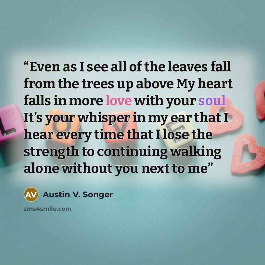 “Even as I see all of the leaves fall from the trees up above My heart falls in more love with your soul It’s your whisper in my ear that I hear every time that I lose the strength to continuing walking alone without you next to me” quote by Austin V. Songer