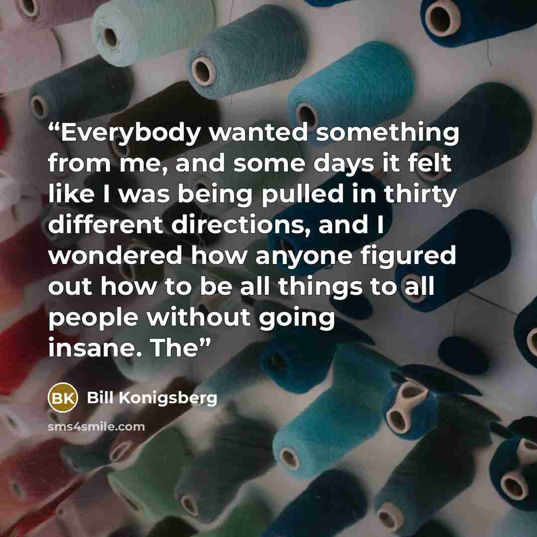“Everybody wanted something from me, and some days it felt like I was being pulled in thirty different directions, and I wondered how anyone figured out how to be all things to all people without going insane. The” quote by Bill Konigsberg