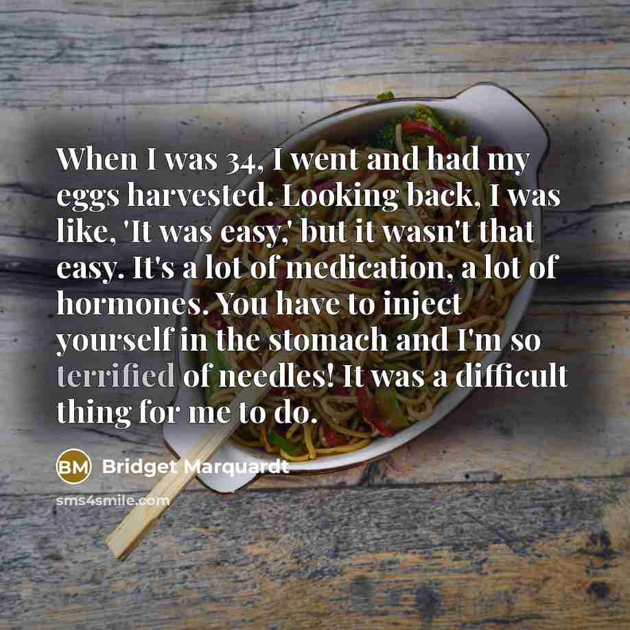 “When I was 34, I went and had my eggs harvested. Looking back, I was like, 'It was easy,' but it wasn't that easy. It's a lot of medication, a lot of hormones. You have to inject yourself in the stomach and I'm so terrified of needles! It was a difficult thing for me to do.” quote by Bridget Marquardt