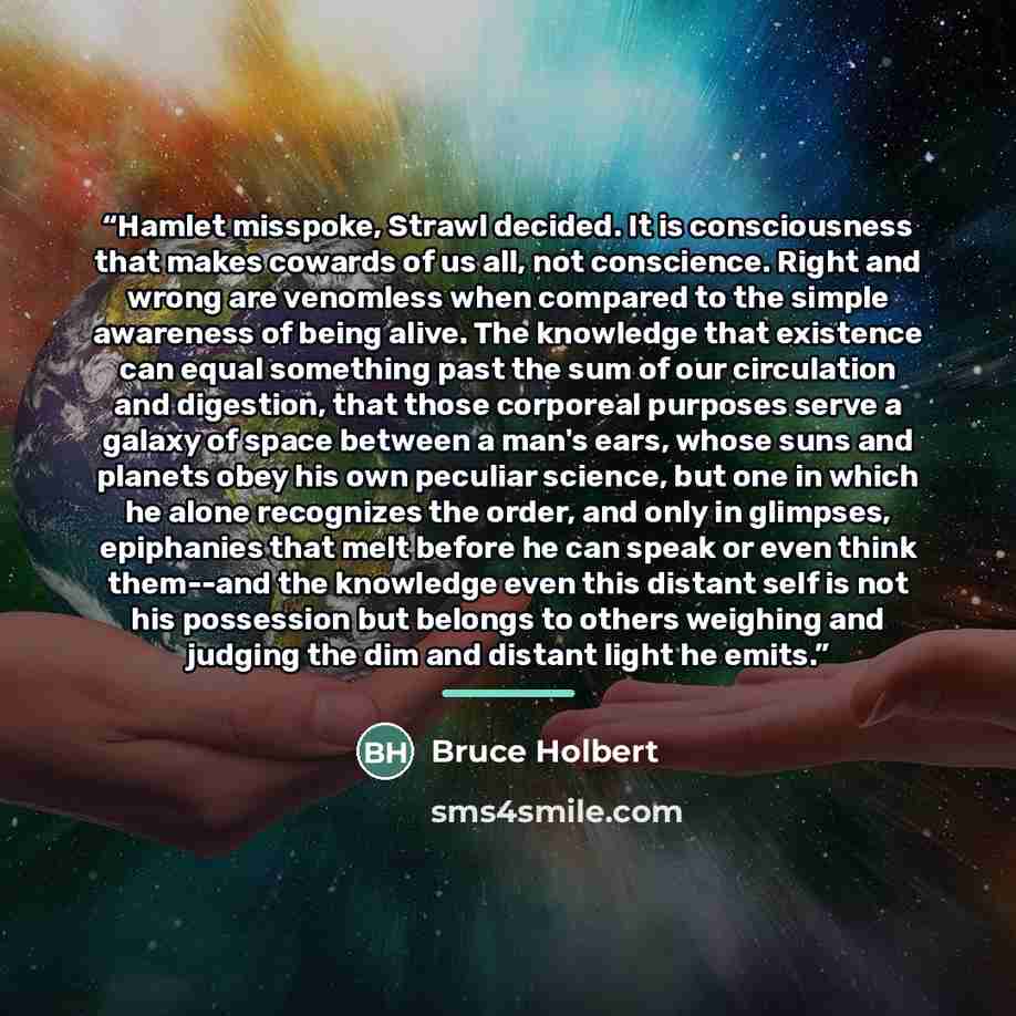 “Hamlet misspoke, Strawl decided. It is consciousness that makes cowards of us all, not conscience. Right and wrong are venomless when compared to the simple awareness of being alive. The knowledge that existence can equal something past the sum of our circulation and digestion, that those…” quote by Bruce Holbert