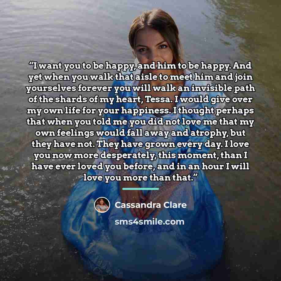 “I want you to be happy, and him to be happy. And yet when you walk that aisle to meet him and join yourselves forever you will walk an invisible path of the shards of my heart, Tessa. I would give over my own life for your happiness. I thought perhaps that when you told me you did not love me that…” quote by Cassandra Clare