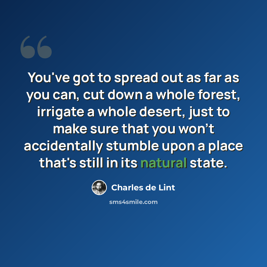 “You've got to spread out as far as you can, cut down a whole forest, irrigate a whole desert, just to make sure that you won't accidentally stumble upon a place that's still in its natural state.” quote by Charles de Lint