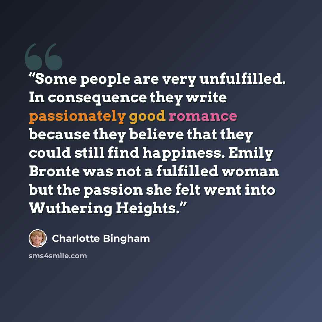 “Some people are very unfulfilled. In consequence they write passionately good romance because they believe that they could still find happiness. Emily Bronte was not a fulfilled woman but the passion she felt went into Wuthering Heights.” quote by Charlotte Bingham
