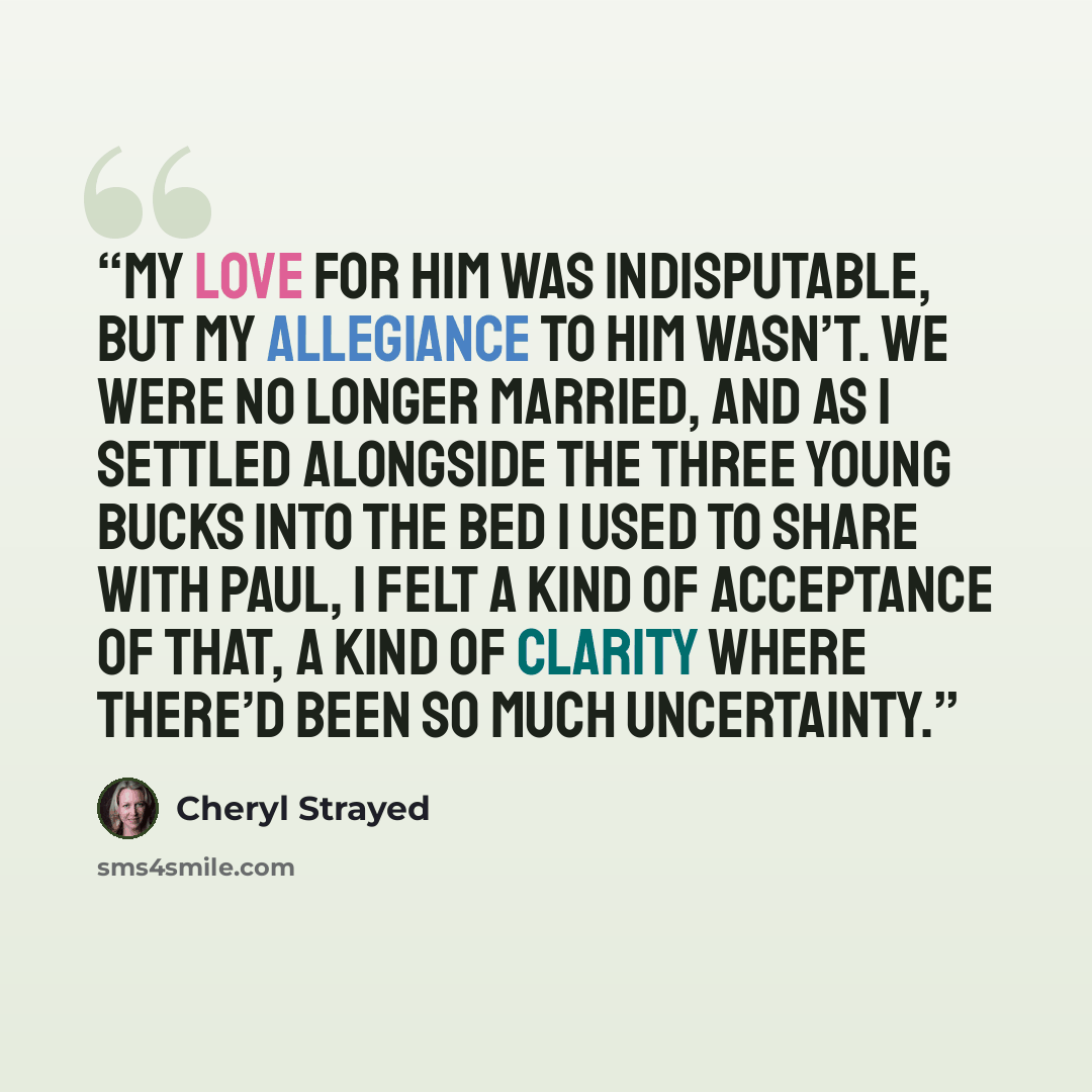 “My love for him was indisputable, but my allegiance to him wasn’t. We were no longer married, and as I settled alongside the Three Young Bucks into the bed I used to share with Paul, I felt a kind of acceptance of that, a kind of clarity where there’d been so much uncertainty.” quote by Cheryl Strayed