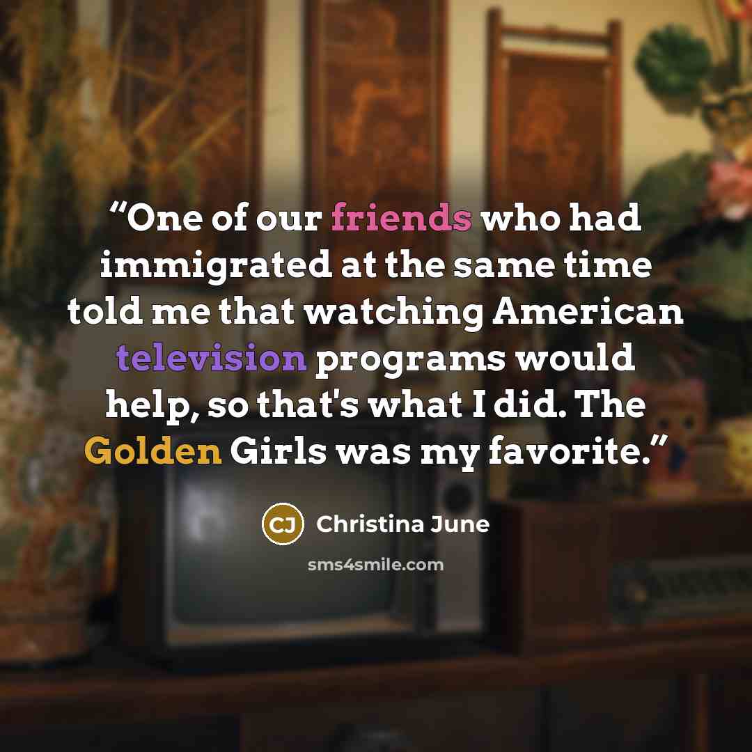 “One of our friends who had immigrated at the same time told me that watching American television programs would help, so that's what I did. The Golden Girls was my favorite.” quote by Christina June
