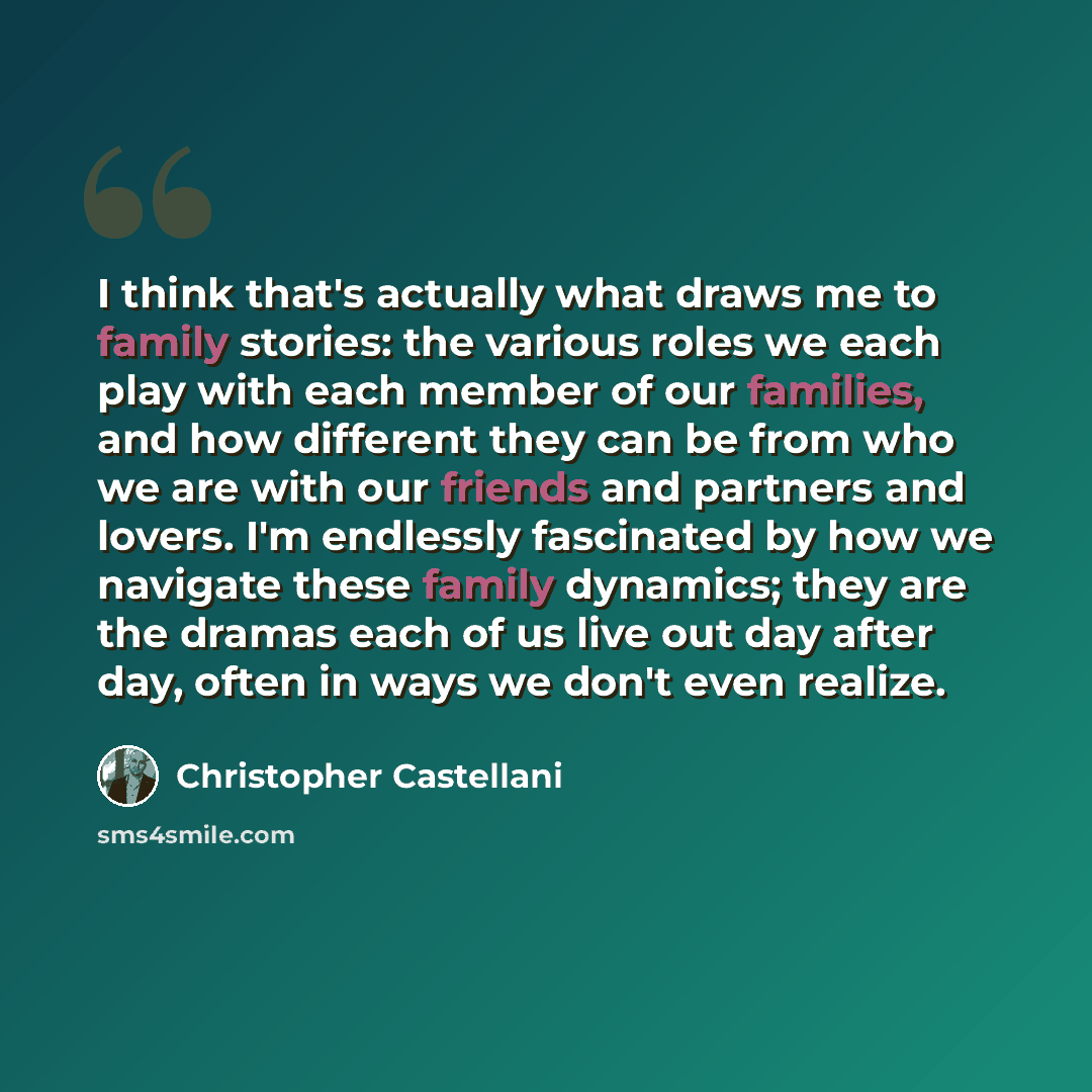“I think that's actually what draws me to family stories: the various roles we each play with each member of our families, and how different they can be from who we are with our friends and partners and lovers. I'm endlessly fascinated by how we navigate these family dynamics; they are the dramas…” quote by Christopher Castellani