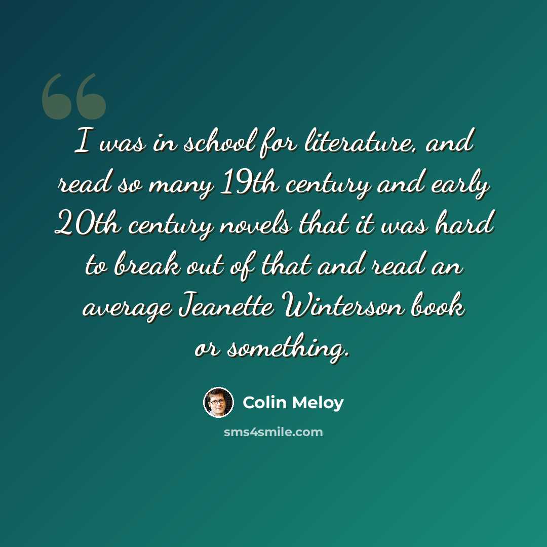 “I was in school for literature, and read so many 19th century and early 20th century novels that it was hard to break out of that and read an average Jeanette Winterson book or something.” quote by Colin Meloy