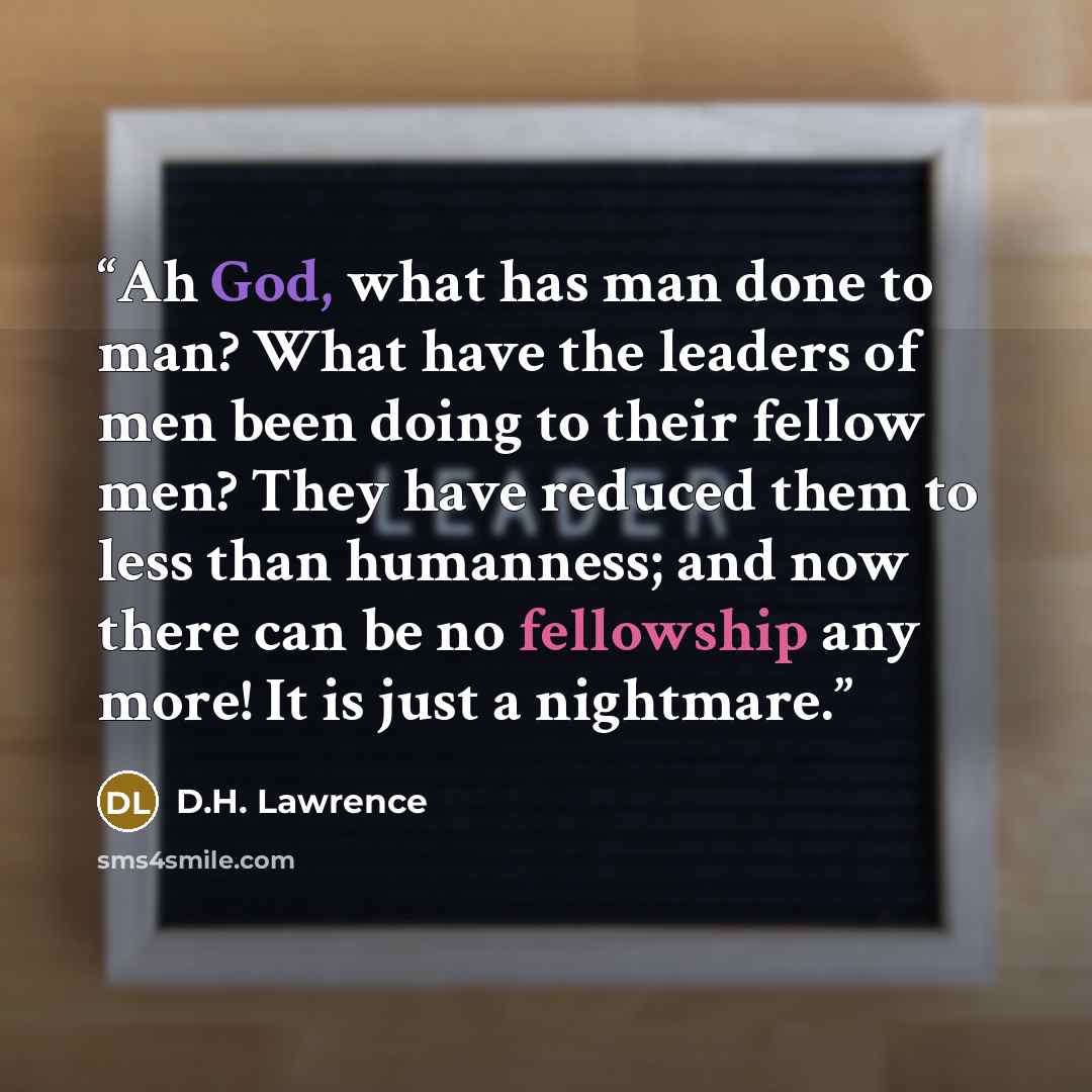 “Ah God, what has man done to man? What have the leaders of men been doing to their fellow men? They have reduced them to less than humanness; and now there can be no fellowship any more! It is just a nightmare.” quote by D.H. Lawrence