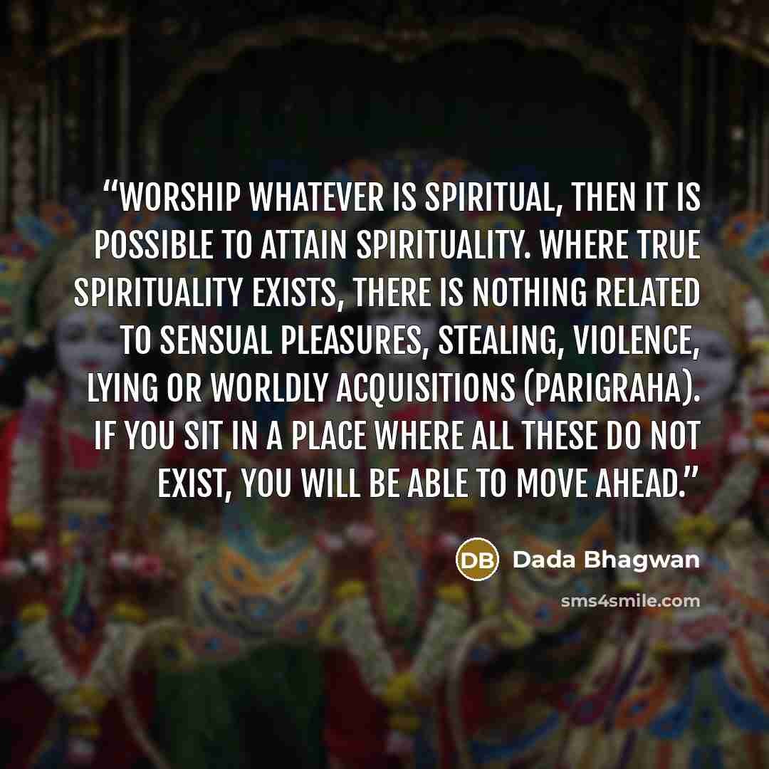 “Worship whatever is spiritual, then it is possible to attain spirituality. Where true spirituality exists, there is nothing related to sensual pleasures, stealing, violence, lying or worldly acquisitions (parigraha). If you sit in a place where all these do not exist, you will be able to move ahead.” quote by Dada Bhagwan