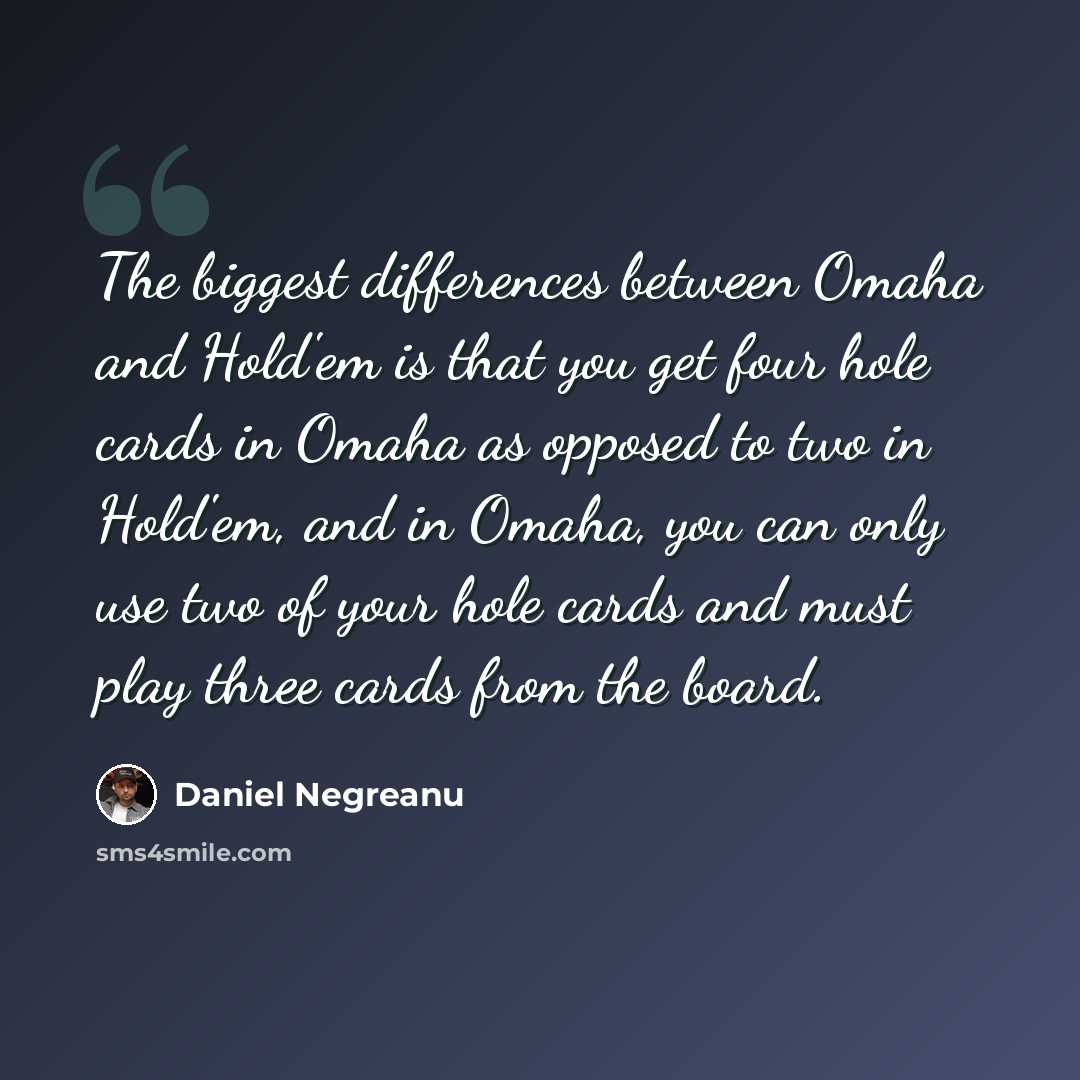 “The biggest differences between Omaha and Hold'em is that you get four hole cards in Omaha as opposed to two in Hold'em, and in Omaha, you can only use two of your hole cards and must play three cards from the board.” quote by Daniel Negreanu