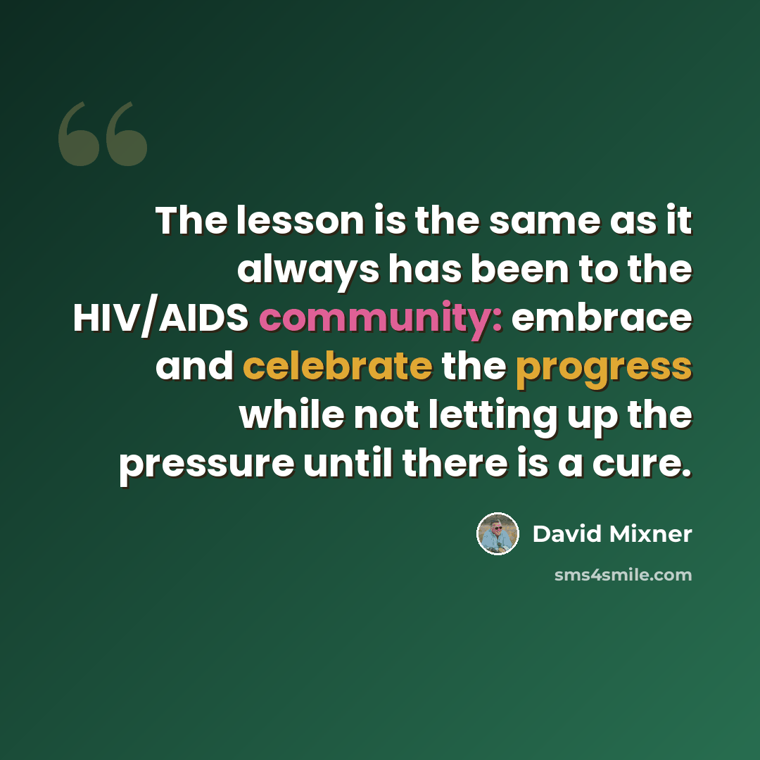 “The lesson is the same as it always has been to the HIV/AIDS community: embrace and celebrate the progress while not letting up the pressure until there is a cure.” quote by David Mixner