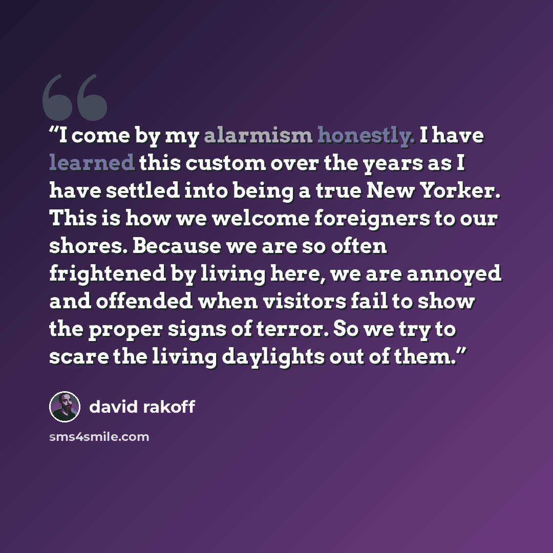 “I come by my alarmism honestly. I have learned this custom over the years as I have settled into being a true New Yorker. This is how we welcome foreigners to our shores. Because we are so often frightened by living here, we are annoyed and offended when visitors fail to show the proper signs of…” quote by David Rakoff