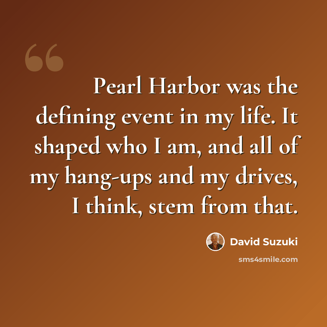 “Pearl Harbor was the defining event in my life. It shaped who I am, and all of my hang-ups and my drives, I think, stem from that.” quote by David Suzuki