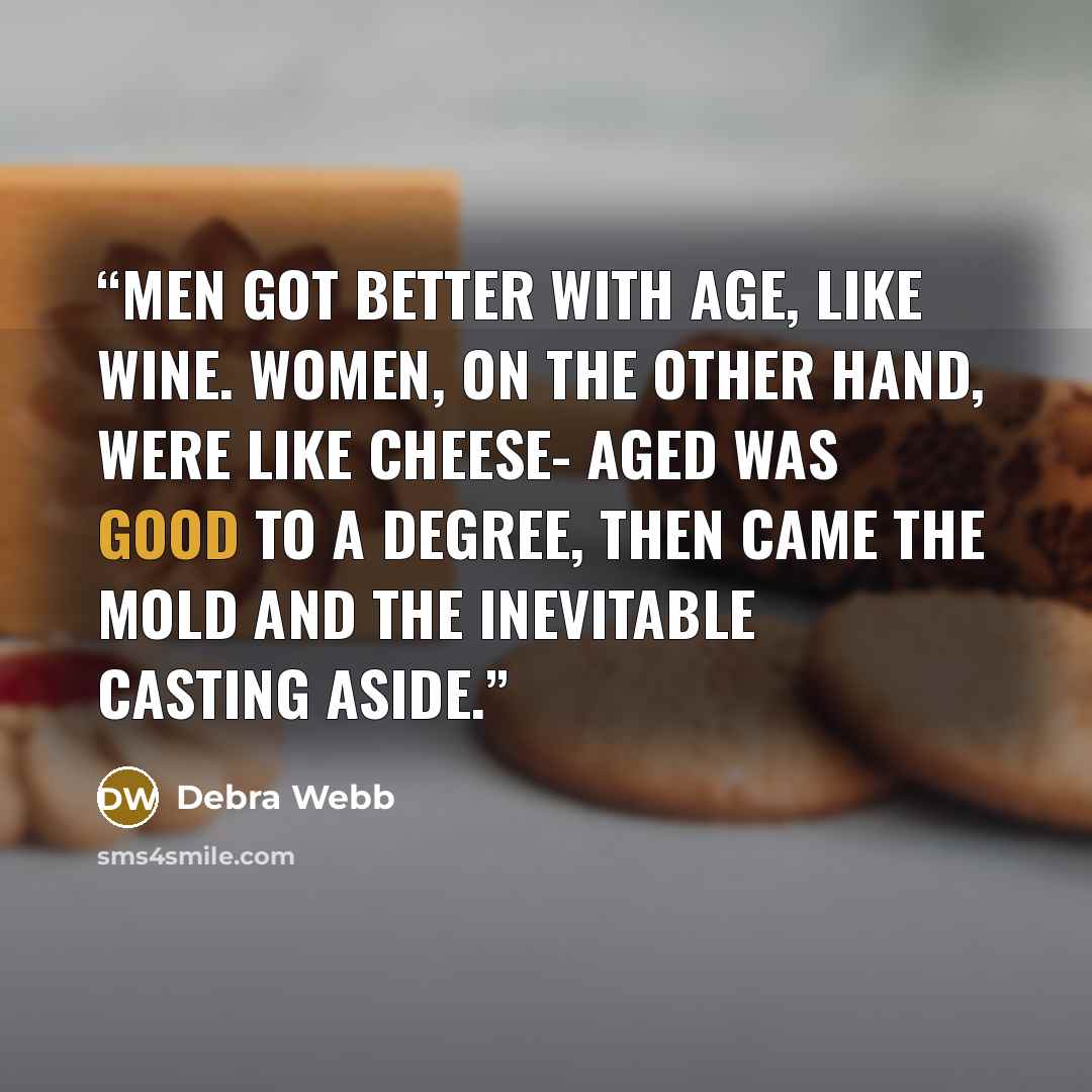 “Men got better with age, like wine. Women, on the other hand, were like cheese- aged was good to a degree, then came the mold and the inevitable casting aside.” quote by Debra Webb