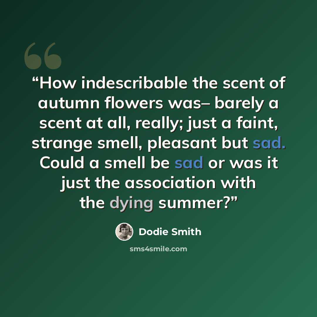 “How indescribable the scent of autumn flowers was– barely a scent at all, really; just a faint, strange smell, pleasant but sad. Could a smell be sad or was it just the association with the dying summer?” quote by Dodie Smith