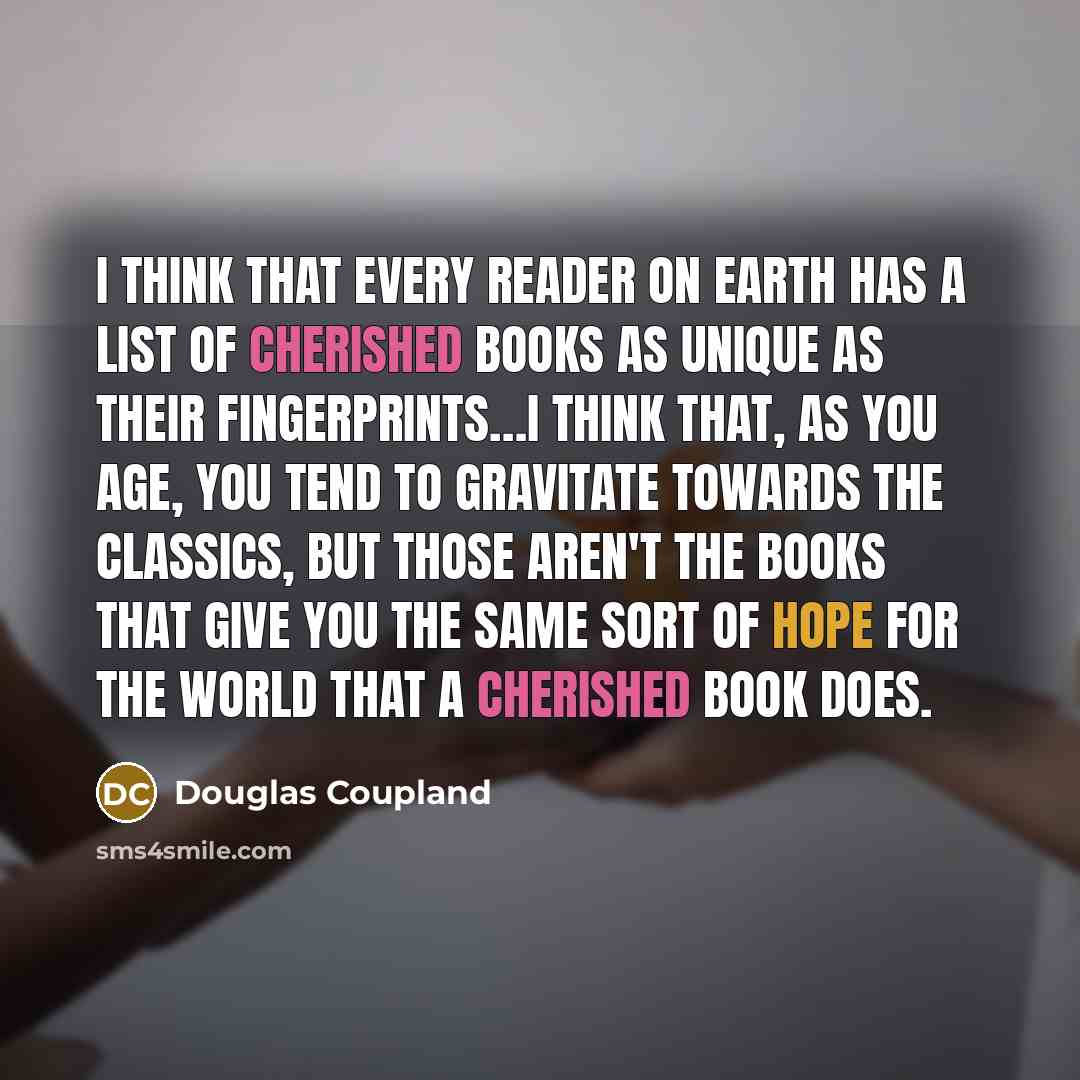 “I think that every reader on earth has a list of cherished books as unique as their fingerprints…I think that, as you age, you tend to gravitate towards the classics, but those aren't the books that give you the same sort of hope for the world that a cherished book does.” quote by Douglas Coupland