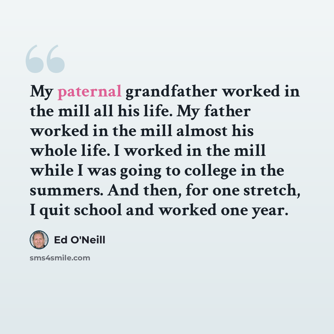 “My paternal grandfather worked in the mill all his life. My father worked in the mill almost his whole life. I worked in the mill while I was going to college in the summers. And then, for one stretch, I quit school and worked one year.” quote by Ed O'Neill