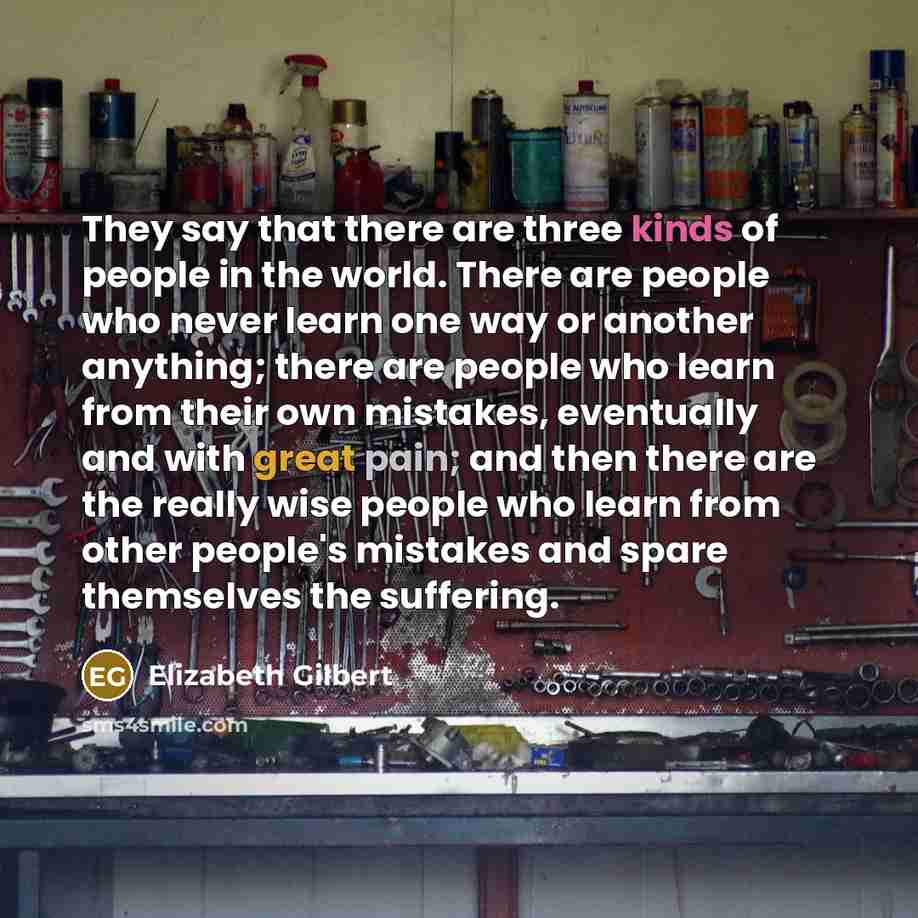 “They say that there are three kinds of people in the world. There are people who never learn one way or another anything; there are people who learn from their own mistakes, eventually and with great pain; and then there are the really wise people who learn from other people's mistakes and spare…” quote by Elizabeth Gilbert