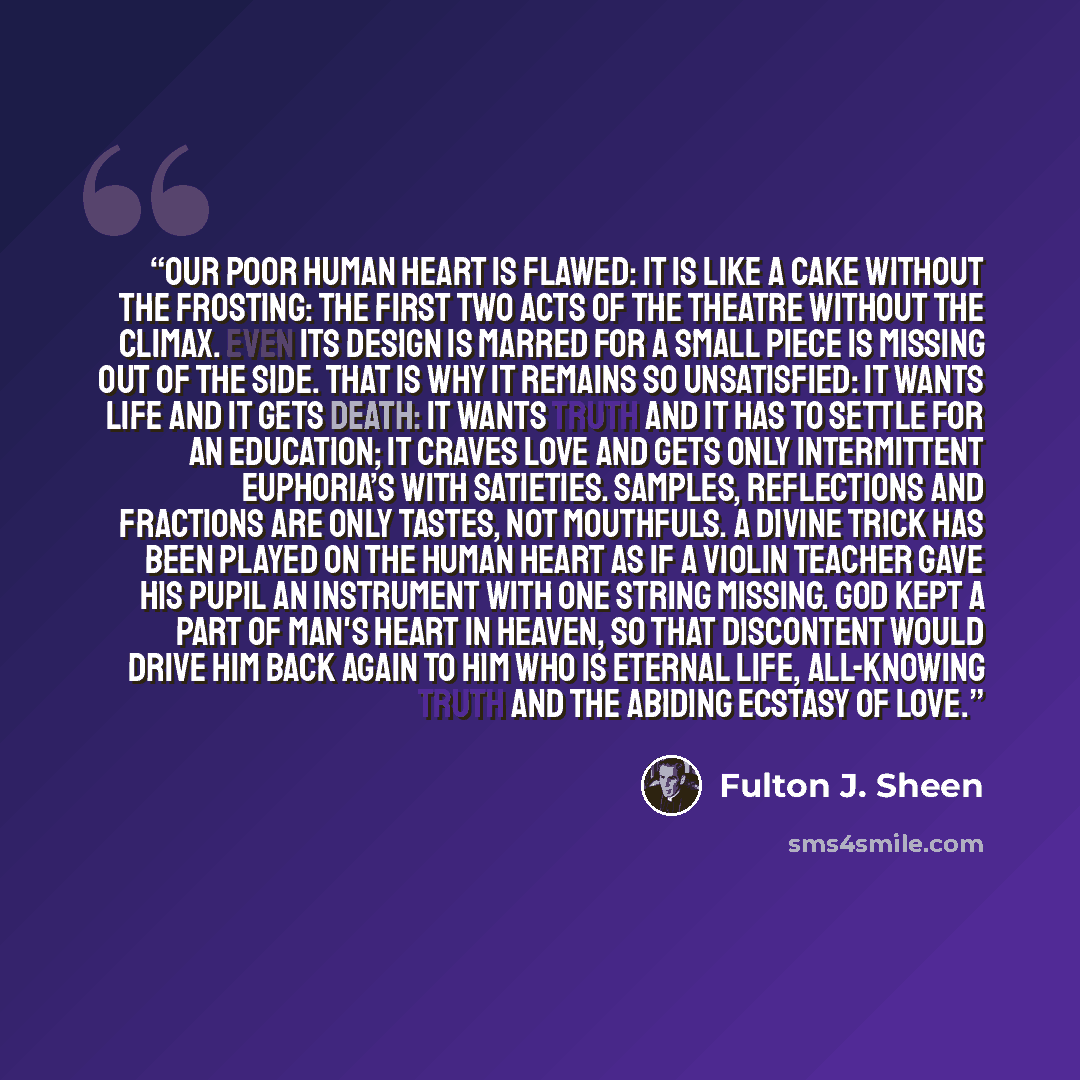 “Our poor human heart is flawed: it is like a cake without the frosting: the first two acts of the theatre without the climax. Even its design is marred for a small piece is missing out of the side. That is why it remains so unsatisfied: it wants life and it gets death: it wants Truth and it has to…” quote by Fulton J. Sheen