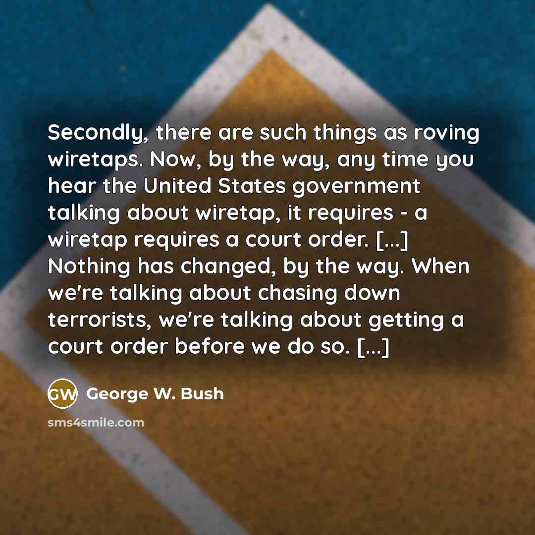 “Secondly, there are such things as roving wiretaps. Now, by the way, any time you hear the United States government talking about wiretap, it requires - a wiretap requires a court order. [...] Nothing has changed, by the way. When we're talking about chasing down terrorists, we're talking about…” quote by George W. Bush