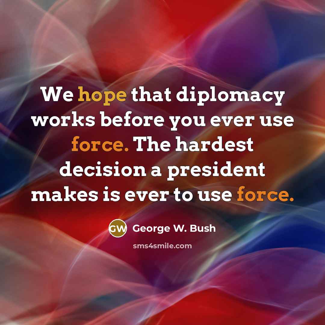 “We hope that diplomacy works before you ever use force. The hardest decision a president makes is ever to use force.” quote by George W. Bush