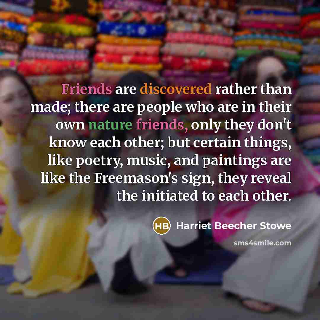 “Friends are discovered rather than made; there are people who are in their own nature friends, only they don't know each other; but certain things, like poetry, music, and paintings are like the Freemason's sign, they reveal the initiated to each other.” quote by Harriet Beecher Stowe