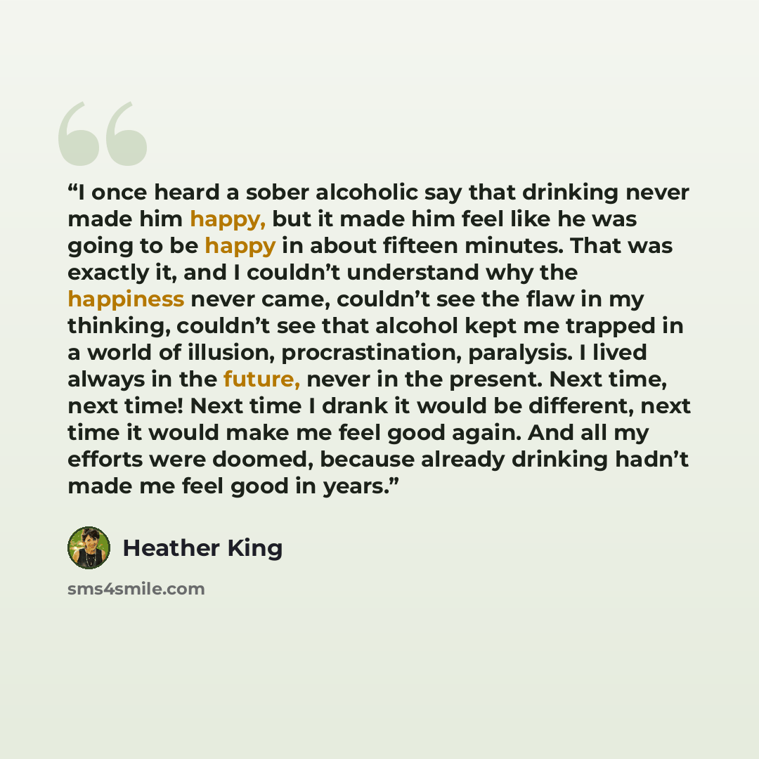 “I once heard a sober alcoholic say that drinking never made him happy, but it made him feel like he was going to be happy in about fifteen minutes. That was exactly it, and I couldn’t understand why the happiness never came, couldn’t see the flaw in my thinking, couldn’t see that alcohol kept me…” quote by Heather King