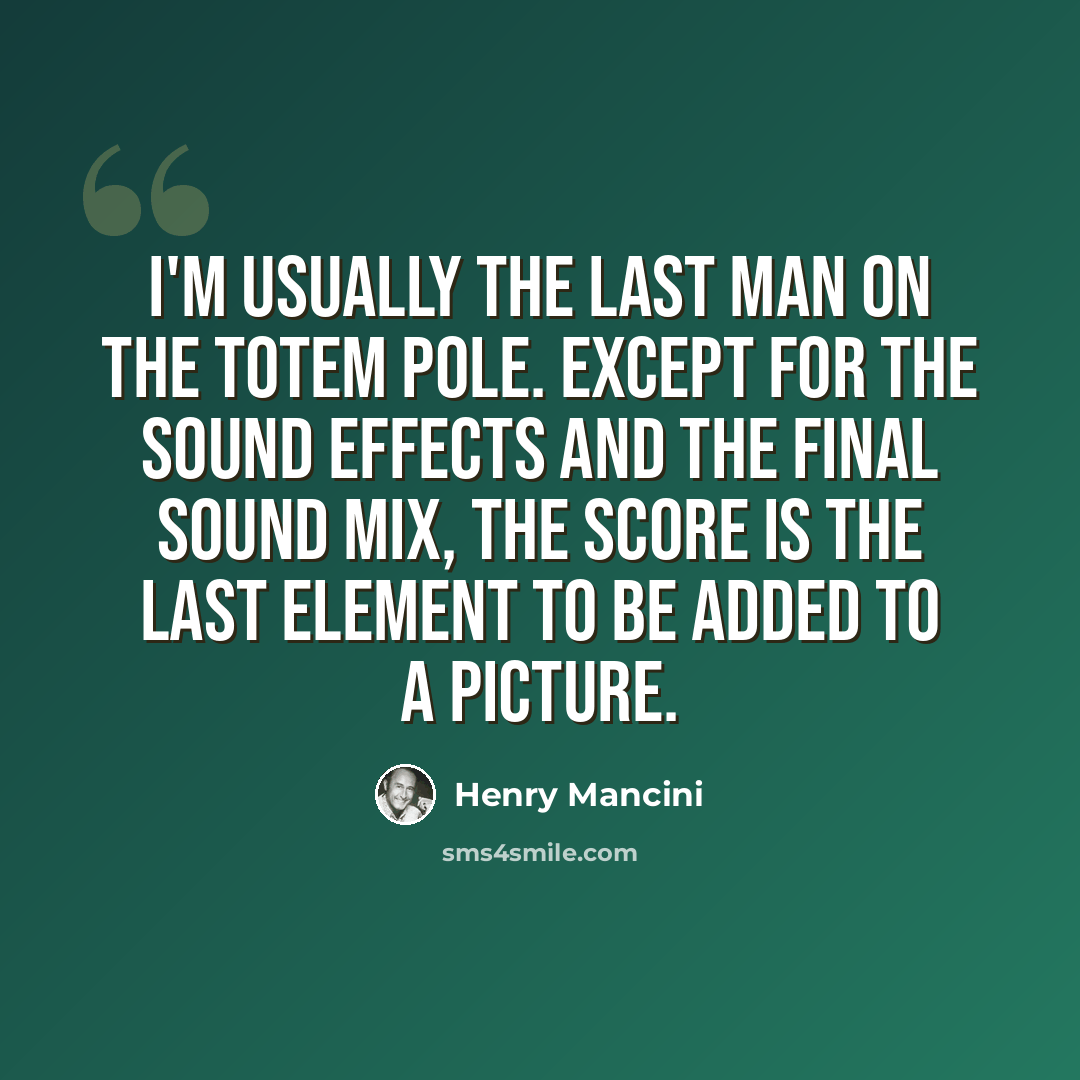 “I'm usually the last man on the totem pole. Except for the sound effects and the final sound mix, the score is the last element to be added to a picture.” quote by Henry Mancini