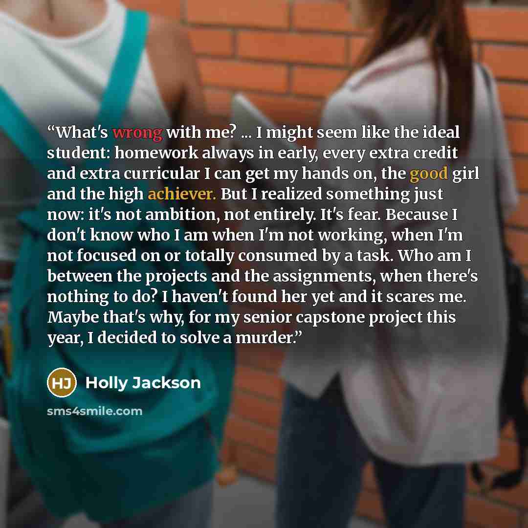 “What's wrong with me? ... I might seem like the ideal student: homework always in early, every extra credit and extra curricular I can get my hands on, the good girl and the high achiever. But I realized something just now: it's not ambition, not entirely. It's fear. Because I don't know who I am…” quote by Holly Jackson