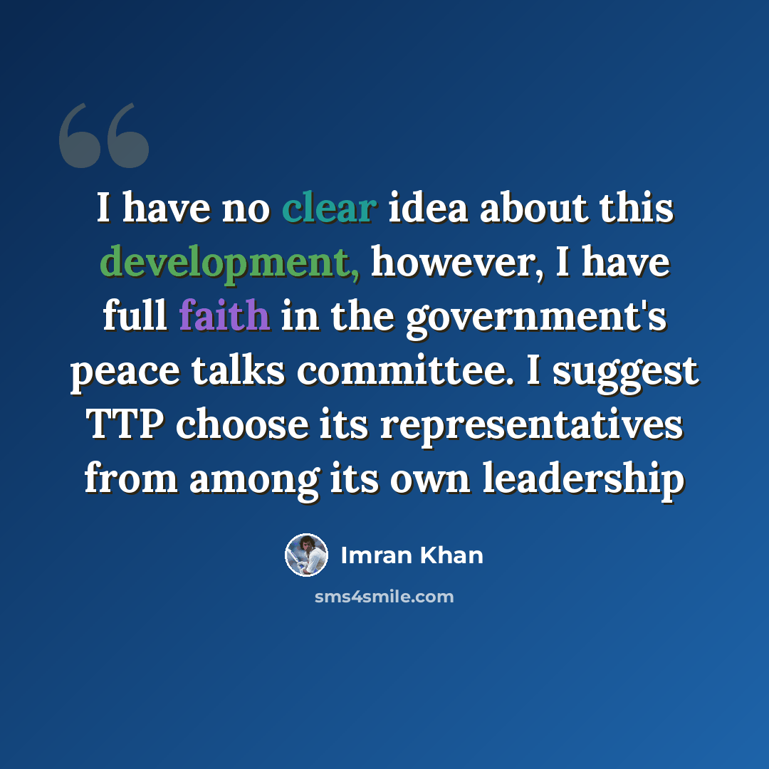 “I have no clear idea about this development, however, I have full faith in the government's peace talks committee. I suggest TTP choose its representatives from among its own leadership” quote by Imran Khan