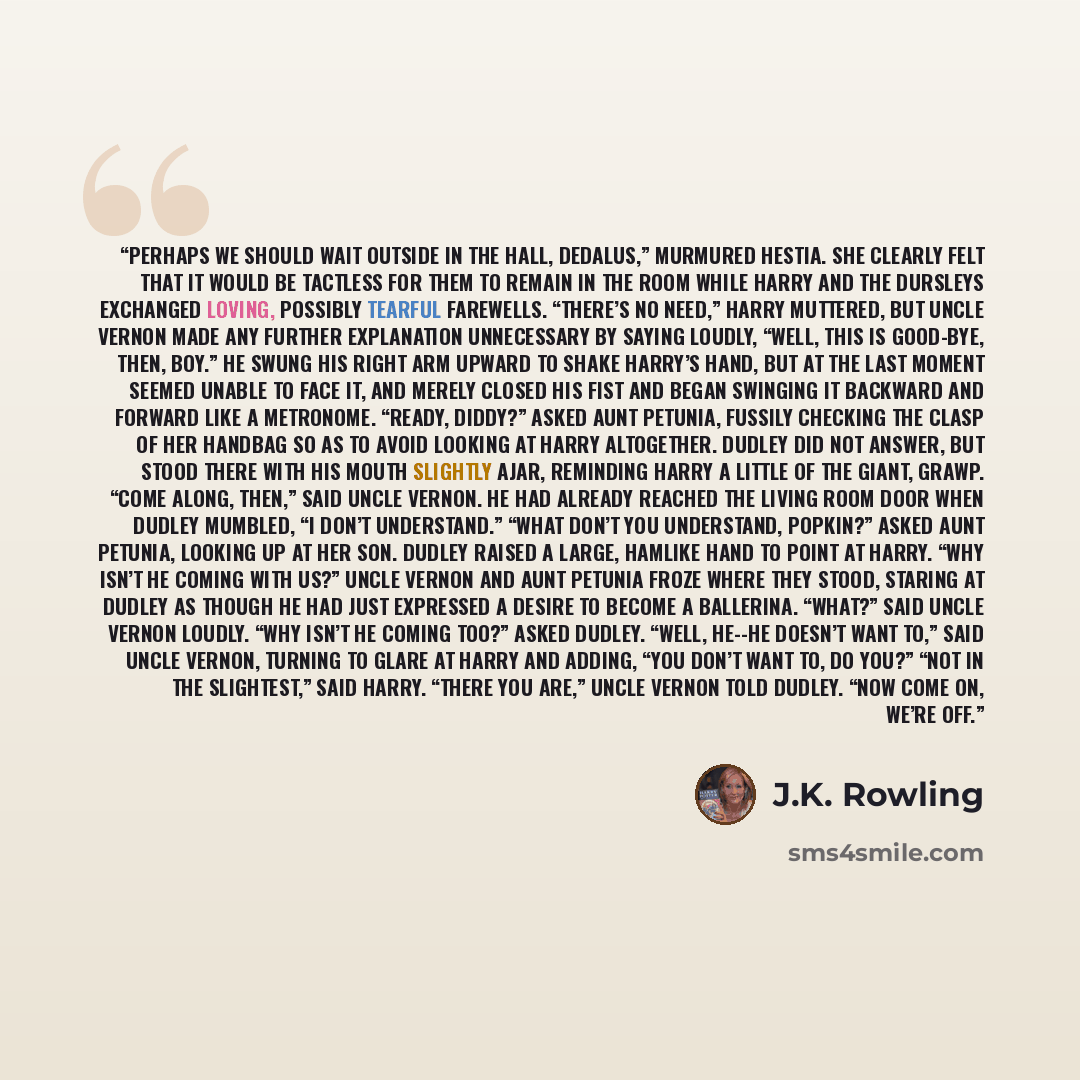 “Perhaps we should wait outside in the hall, Dedalus,” murmured Hestia. She clearly felt that it would be tactless for them to remain in the room while Harry and the Dursleys exchanged loving, possibly tearful farewells. “There’s no need,” Harry muttered, but Uncle Vernon made any further…” quote by J.K. Rowling