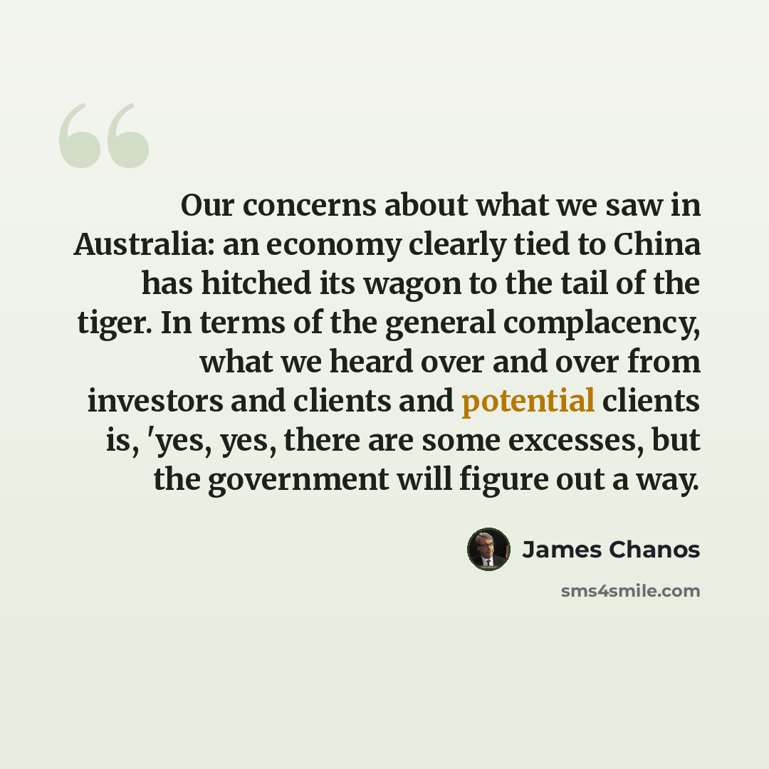 “Our concerns about what we saw in Australia: an economy clearly tied to China has hitched its wagon to the tail of the tiger. In terms of the general complacency, what we heard over and over from investors and clients and potential clients is, 'yes, yes, there are some excesses, but the government…” quote by James Chanos
