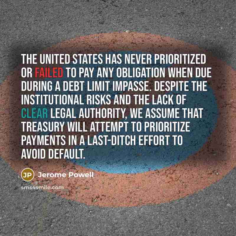 “The United States has never prioritized or failed to pay any obligation when due during a debt limit impasse. Despite the institutional risks and the lack of clear legal authority, we assume that Treasury will attempt to prioritize payments in a last-ditch effort to avoid default.” quote by Jerome Powell