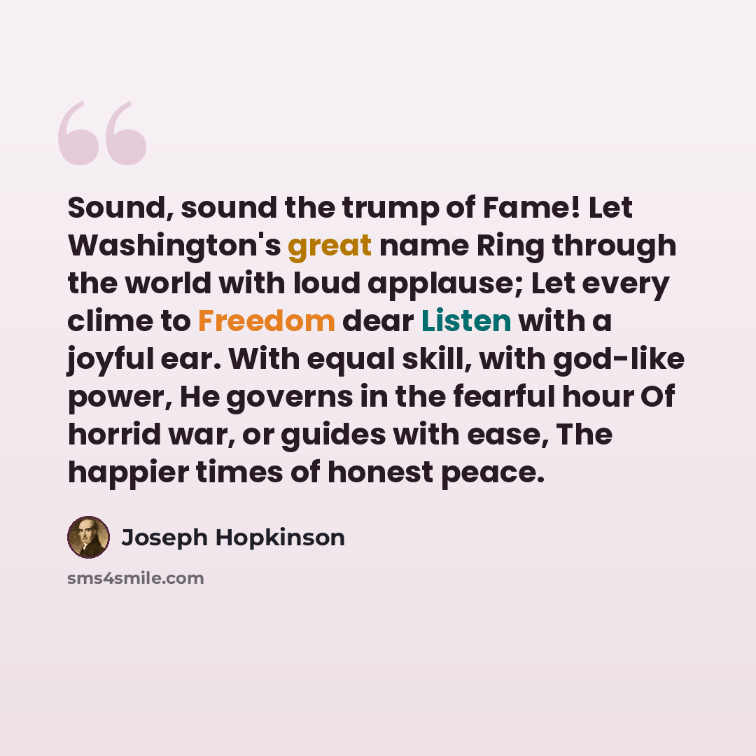 “Sound, sound the trump of Fame! Let Washington's great name Ring through the world with loud applause; Let every clime to Freedom dear Listen with a joyful ear. With equal skill, with god-like power, He governs in the fearful hour Of horrid war, or guides with ease, The happier times of honest…” quote by Joseph Hopkinson