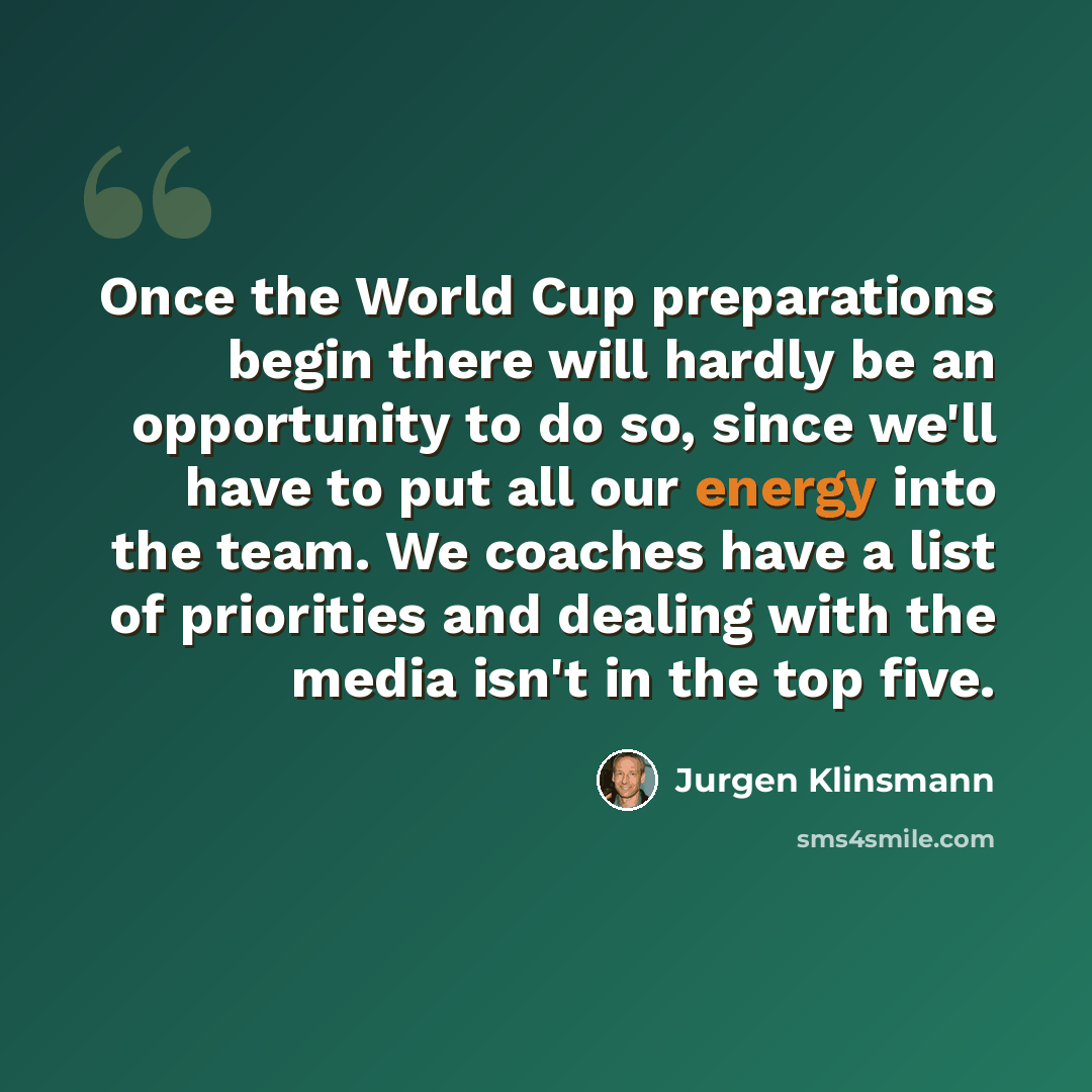 “Once the World Cup preparations begin there will hardly be an opportunity to do so, since we'll have to put all our energy into the team. We coaches have a list of priorities and dealing with the media isn't in the top five.” quote by Jurgen Klinsmann