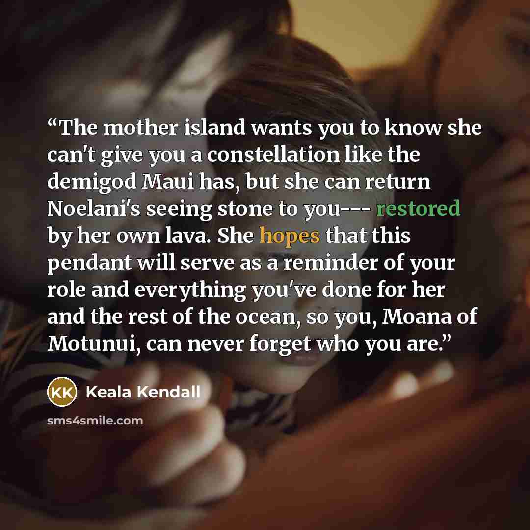 “The mother island wants you to know she can't give you a constellation like the demigod Maui has, but she can return Noelani's seeing stone to you--- restored by her own lava. She hopes that this pendant will serve as a reminder of your role and everything you've done for her and the rest of the…” quote by Keala Kendall