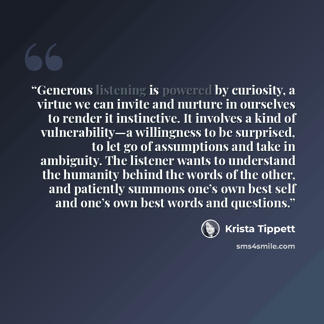 “Generous listening is powered by curiosity, a virtue we can invite and nurture in ourselves to render it instinctive. It involves a kind of vulnerability—a willingness to be surprised, to let go of assumptions and take in ambiguity. The listener wants to understand the humanity behind the words of…” quote by Krista Tippett
