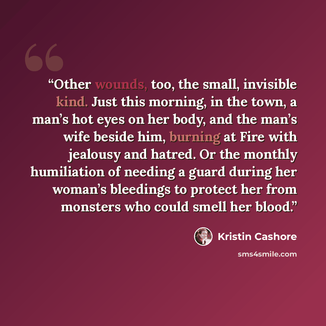 “Other wounds, too, the small, invisible kind. Just this morning, in the town, a man’s hot eyes on her body, and the man’s wife beside him, burning at Fire with jealousy and hatred. Or the monthly humiliation of needing a guard during her woman’s bleedings to protect her from monsters who could…” quote by Kristin Cashore