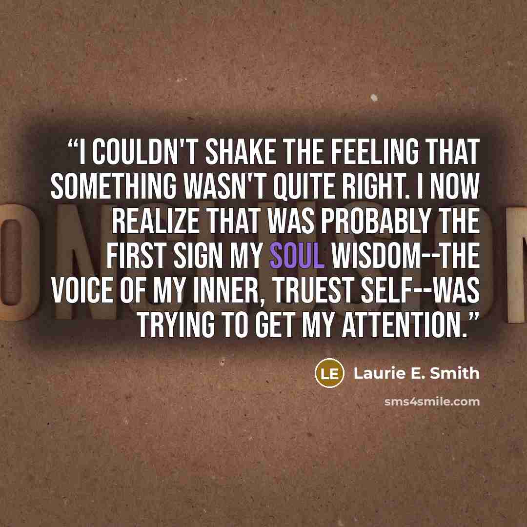 “I couldn't shake the feeling that something wasn't quite right. I now realize that was probably the first sign my soul wisdom--the voice of my inner, truest self--was trying to get my attention.” quote by Laurie E. Smith