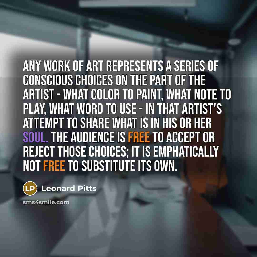 “Any work of art represents a series of conscious choices on the part of the artist - what color to paint, what note to play, what word to use - in that artist's attempt to share what is in his or her soul. The audience is free to accept or reject those choices; it is emphatically not free to…” quote by Leonard Pitts