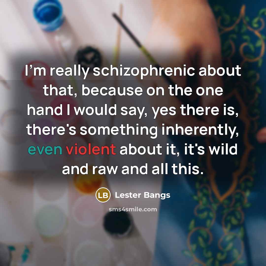 “I'm really schizophrenic about that, because on the one hand I would say, yes there is, there's something inherently, even violent about it, it's wild and raw and all this.” quote by Lester Bangs