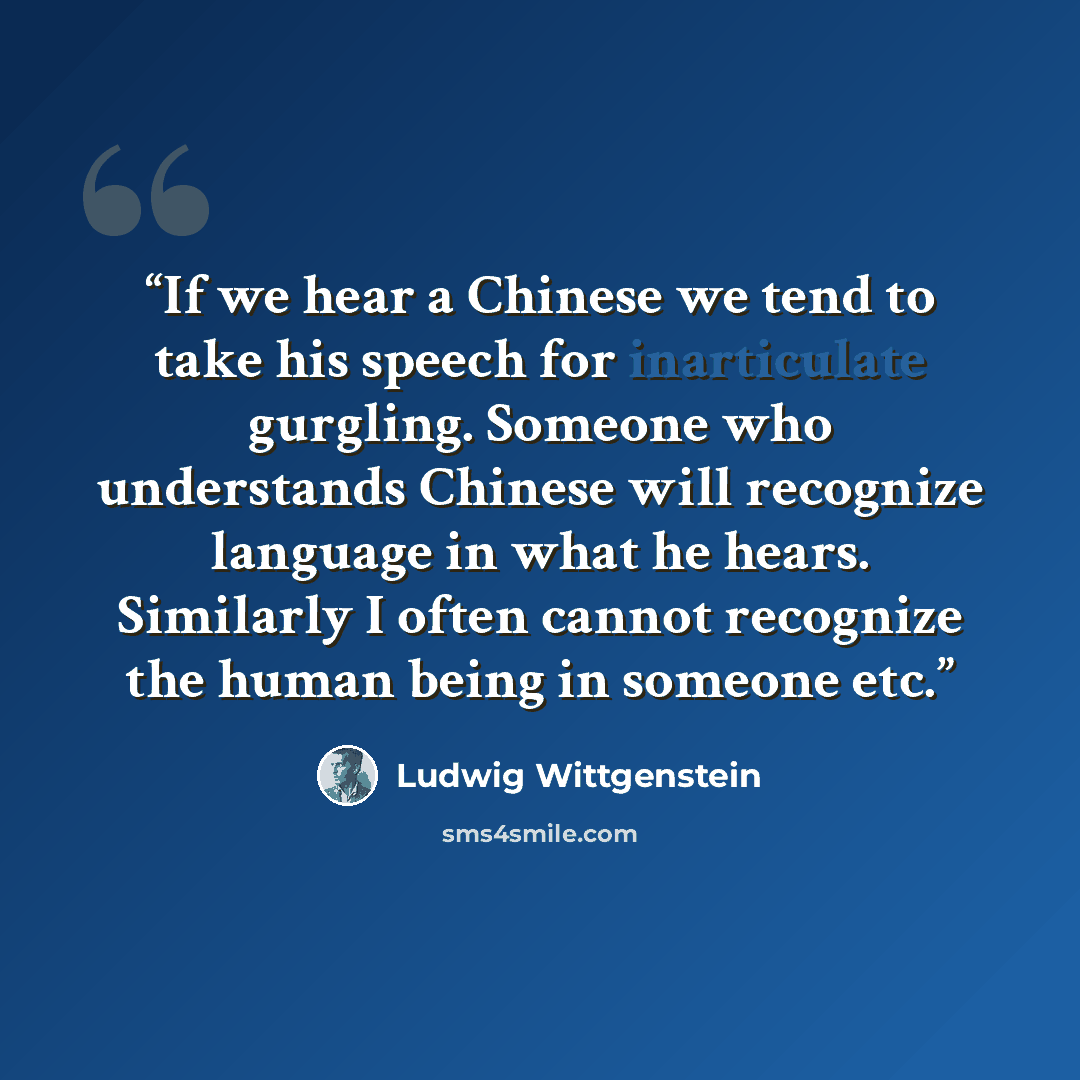 “If we hear a Chinese we tend to take his speech for inarticulate gurgling. Someone who understands Chinese will recognize language in what he hears. Similarly I often cannot recognize the human being in someone etc.” quote by Ludwig Wittgenstein