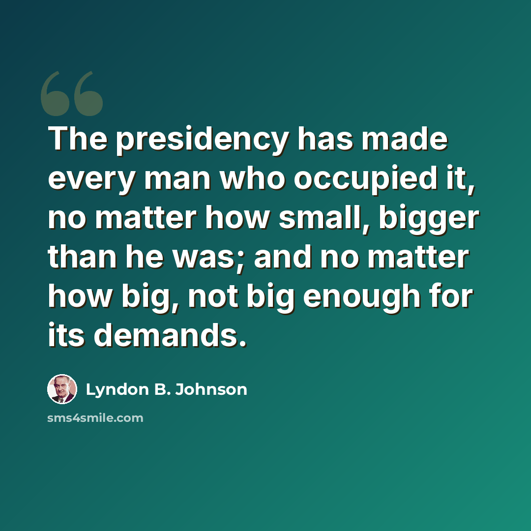“The presidency has made every man who occupied it, no matter how small, bigger than he was; and no matter how big, not big enough for its demands.” quote by Lyndon B. Johnson