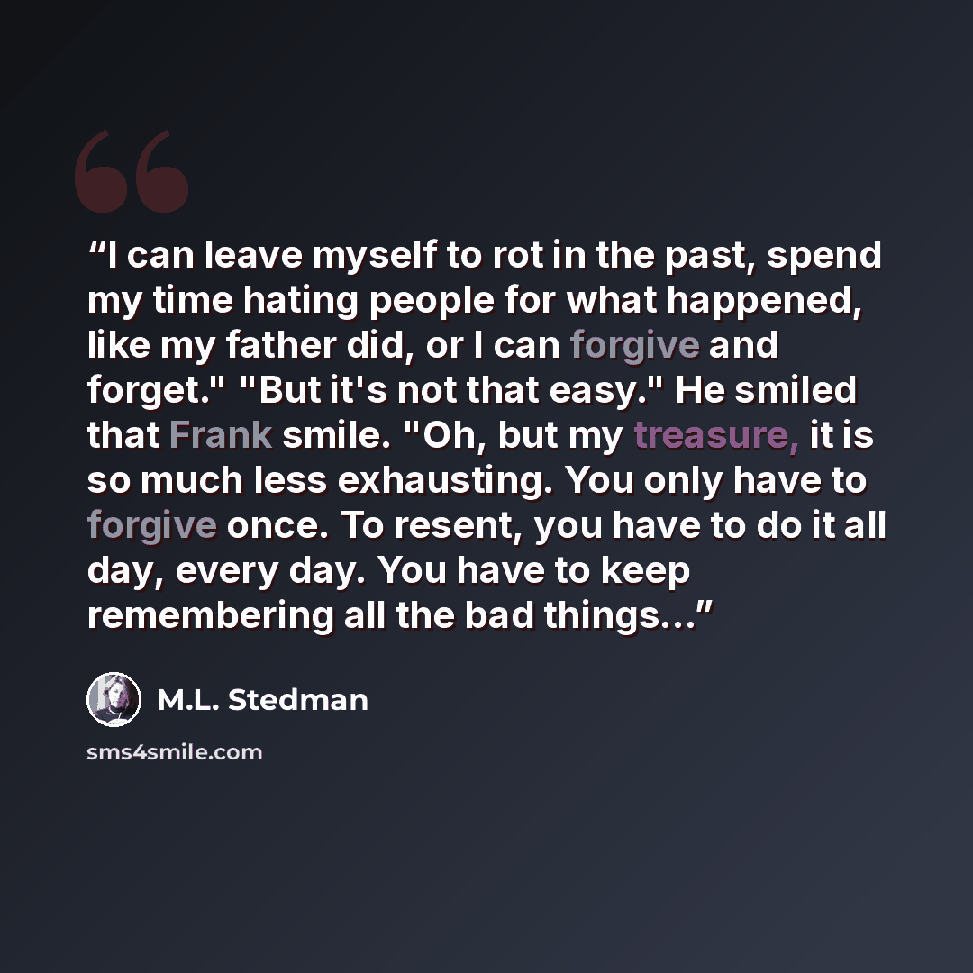 “I can leave myself to rot in the past, spend my time hating people for what happened, like my father did, or I can forgive and forget." "But it's not that easy." He smiled that Frank smile. "Oh, but my treasure, it is so much less exhausting. You only have to forgive once. To resent, you have to…” quote by M.L. Stedman