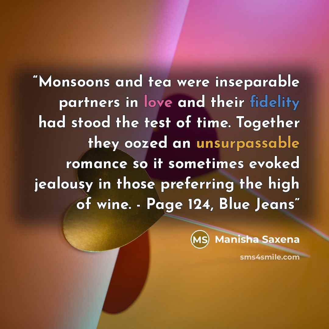 “Monsoons and tea were inseparable partners in love and their fidelity had stood the test of time. Together they oozed an unsurpassable romance so it sometimes evoked jealousy in those preferring the high of wine. - Page 124, Blue Jeans” quote by Manisha Saxena
