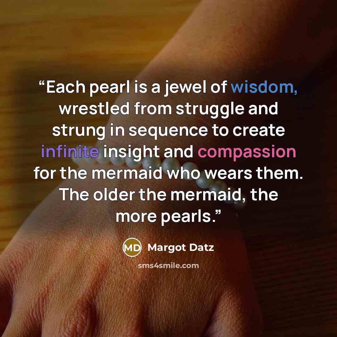 “Each pearl is a jewel of wisdom, wrestled from struggle and strung in sequence to create infinite insight and compassion for the mermaid who wears them. The older the mermaid, the more pearls.” quote by Margot Datz